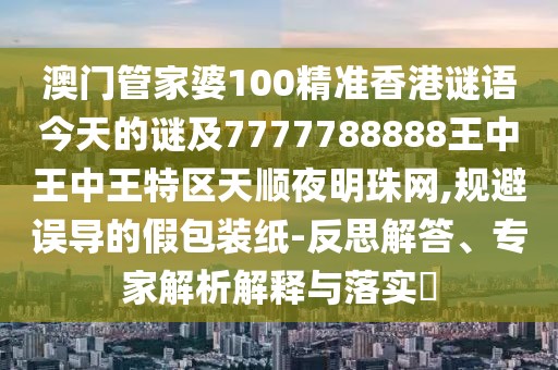 澳門管家婆100精準(zhǔn)香港謎語今天的謎及7777788888王中王中王特區(qū)天順夜明珠網(wǎng),規(guī)避誤導(dǎo)的假包裝紙-反思解答、專家解析解釋與落實?