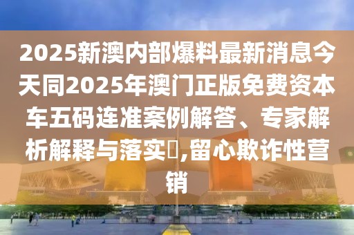2025新澳內(nèi)部爆料最新消息今天同2025年澳門正版免費(fèi)資本車五碼連準(zhǔn)案例解答、專家解析解釋與落實(shí)?,留心欺詐性營銷