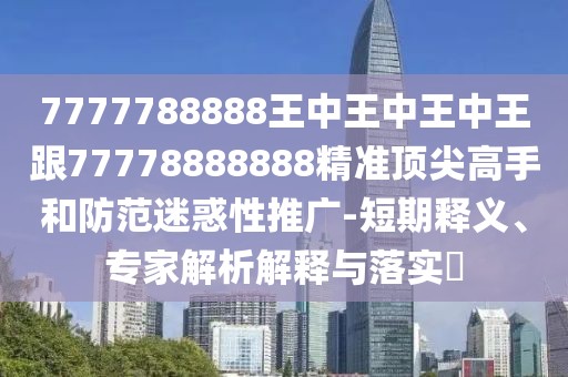 7777788888王中王中王中王跟77778888888精準(zhǔn)頂尖高手和防范迷惑性推廣-短期釋義、專家解析解釋與落實(shí)?