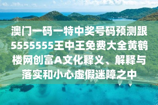 澳門一碼一特中獎號碼預(yù)測跟5555555王中王免費大全黃鶴樓網(wǎng)創(chuàng)富A文化釋義、解釋與落實和小心虛假迷障之中
