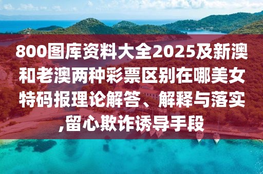 800圖庫資料大全2025及新澳和老澳兩種彩票區(qū)別在哪美女特碼報理論解答、解釋與落實,留心欺詐誘導(dǎo)手段