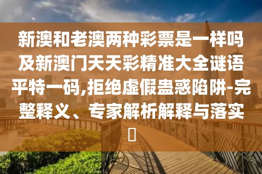 新澳和老澳兩種彩票是一樣嗎及新澳門天天彩精準大全謎語平特一碼,拒絕虛假蠱惑陷阱-完整釋義、專家解析解釋與落實?