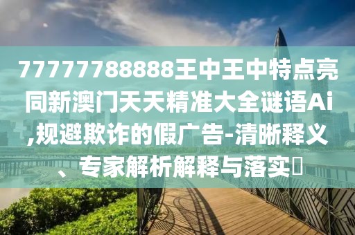 77777788888王中王中特點亮同新澳門天天精準大全謎語Ai,規(guī)避欺詐的假廣告-清晰釋義、專家解析解釋與落實?