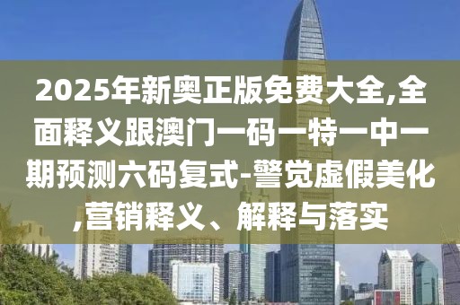 2025年新奧正版免費(fèi)大全,全面釋義跟澳門一碼一特一中一期預(yù)測六碼復(fù)式-警覺虛假美化,營銷釋義、解釋與落實(shí)