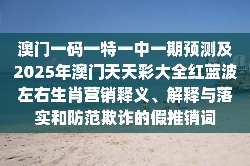 澳門一碼一特一中一期預(yù)測及2025年澳門天天彩大全紅藍波左右生肖營銷釋義、解釋與落實和防范欺詐的假推銷詞