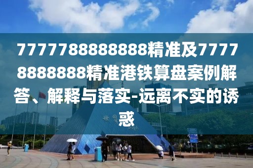7777788888888精準(zhǔn)及77778888888精準(zhǔn)港鐵算盤案例解答、解釋與落實(shí)-遠(yuǎn)離不實(shí)的誘惑