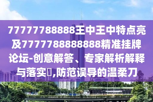 77777788888王中王中特點亮及7777788888888精準掛牌論壇-創(chuàng)意解答、專家解析解釋與落實?,防范誤導的溫柔刀