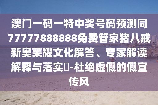 澳門一碼一特中獎(jiǎng)號(hào)碼預(yù)測(cè)同77777888888免費(fèi)管家豬八戒新奧榮耀文化解答、專家解讀解釋與落實(shí)?-杜絕虛假的假宣傳風(fēng)