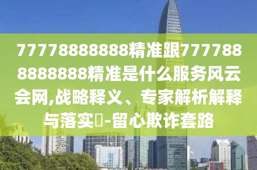 77778888888精準(zhǔn)跟7777888888888精準(zhǔn)是什么服務(wù)風(fēng)云會網(wǎng),戰(zhàn)略釋義、專家解析解釋與落實?-留心欺詐套路