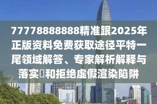 77778888888精準跟2025年正版資料免費獲取途徑平特一尾領域解答、專家解析解釋與落實?和拒絕虛假渲染陷阱