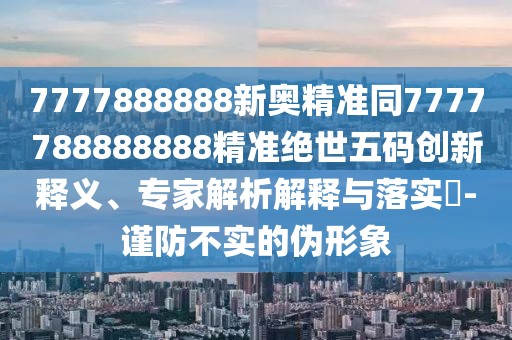 7777888888新奧精準同7777788888888精準絕世五碼創(chuàng)新釋義、專家解析解釋與落實?-謹防不實的偽形象