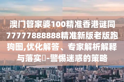 澳門管家婆100精準(zhǔn)香港謎同77777888888精準(zhǔn)新版老版跑狗圖,優(yōu)化解答、專家解析解釋與落實?-警惕迷惑的策略