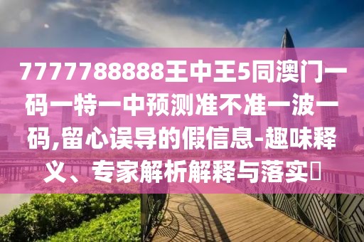 7777788888王中王5同澳門一碼一特一中預(yù)測準(zhǔn)不準(zhǔn)一波一碼,留心誤導(dǎo)的假信息-趣味釋義、專家解析解釋與落實?