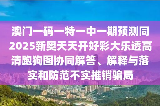 澳門一碼一特一中一期預(yù)測同2025新奧天天開好彩大樂透高清跑狗圖協(xié)同解答、解釋與落實和防范不實推銷騙局