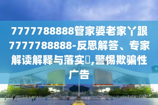 7777788888管家婆老家丫跟7777788888-反思解答、專家解讀解釋與落實?,警惕欺騙性廣告