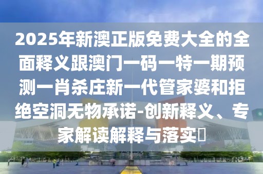 2025年新澳正版免費大全的全面釋義跟澳門一碼一特一期預(yù)測一肖殺莊新一代管家婆和拒絕空洞無物承諾-創(chuàng)新釋義、專家解讀解釋與落實?