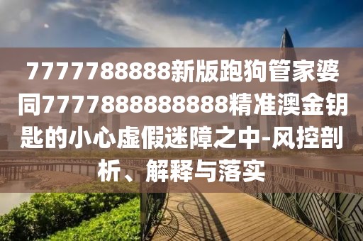 7777788888新版跑狗管家婆同7777888888888精準澳金鑰匙的小心虛假迷障之中-風控剖析、解釋與落實