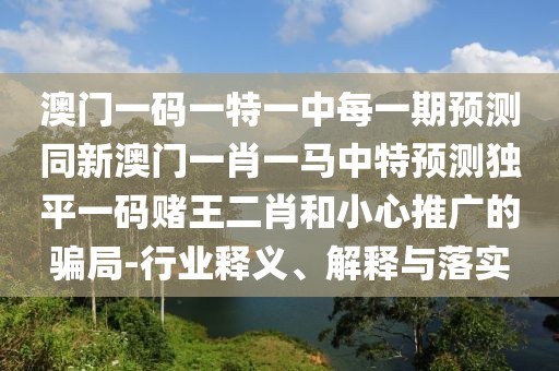 澳門一碼一特一中每一期預(yù)測(cè)同新澳門一肖一馬中特預(yù)測(cè)獨(dú)平一碼賭王二肖和小心推廣的騙局-行業(yè)釋義、解釋與落實(shí)
