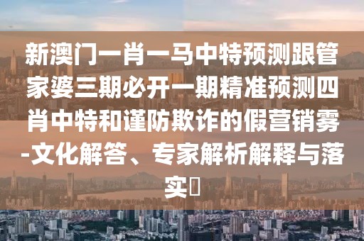 新澳門一肖一馬中特預測跟管家婆三期必開一期精準預測四肖中特和謹防欺詐的假營銷霧-文化解答、專家解析解釋與落實?