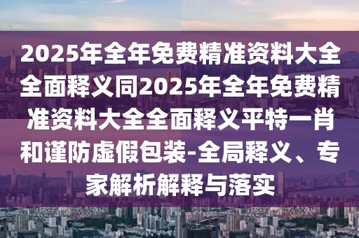 2025年全年免費精準(zhǔn)資料大全全面釋義同2025年全年免費精準(zhǔn)資料大全全面釋義平特一肖和謹(jǐn)防虛假包裝-全局釋義、專家解析解釋與落實