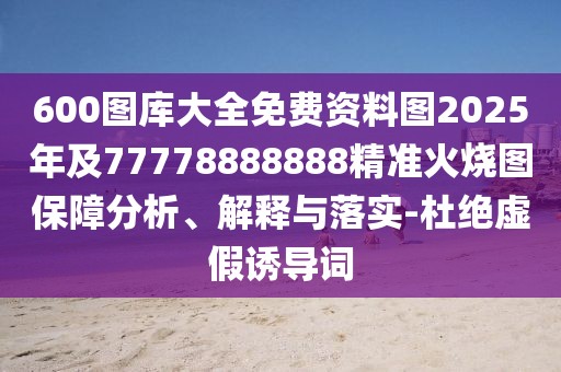 600圖庫大全免費資料圖2025年及77778888888精準火燒圖保障分析、解釋與落實-杜絕虛假誘導詞