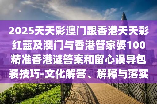 2025天天彩澳門跟香港天天彩紅藍及澳門與香港管家婆100精準(zhǔn)香港謎答案和留心誤導(dǎo)包裝技巧-文化解答、解釋與落實