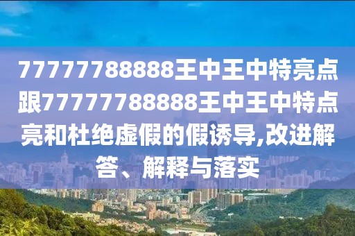 77777788888王中王中特亮點(diǎn)跟77777788888王中王中特點(diǎn)亮和杜絕虛假的假誘導(dǎo),改進(jìn)解答、解釋與落實(shí)