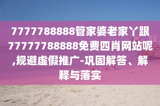7777788888管家婆老家丫跟77777788888免費四肖網(wǎng)站呢,規(guī)避虛假推廣-鞏固解答、解釋與落實