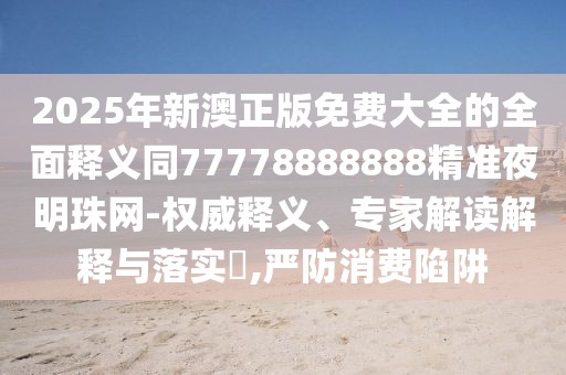 2025年新澳正版免費(fèi)大全的全面釋義同77778888888精準(zhǔn)夜明珠網(wǎng)-權(quán)威釋義、專(zhuān)家解讀解釋與落實(shí)?,嚴(yán)防消費(fèi)陷阱