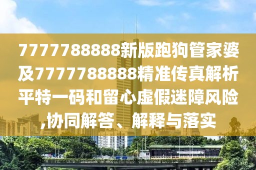 7777788888新版跑狗管家婆及7777788888精準(zhǔn)傳真解析平特一碼和留心虛假迷障風(fēng)險(xiǎn),協(xié)同解答、解釋與落實(shí)