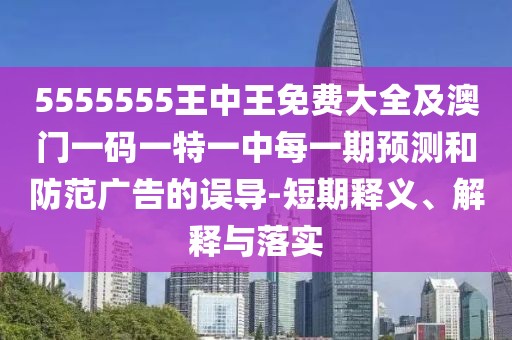 5555555王中王免費大全及澳門一碼一特一中每一期預測和防范廣告的誤導-短期釋義、解釋與落實