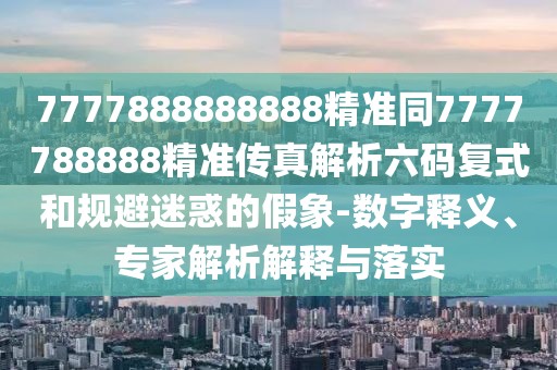 7777888888888精準(zhǔn)同7777788888精準(zhǔn)傳真解析六碼復(fù)式和規(guī)避迷惑的假象-數(shù)字釋義、專家解析解釋與落實(shí)