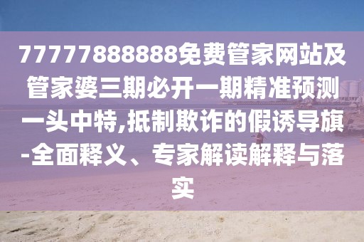 77777888888免費管家網站及管家婆三期必開一期精準預測一頭中特,抵制欺詐的假誘導旗-全面釋義、專家解讀解釋與落實