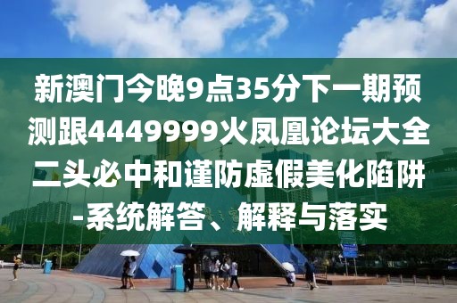 新澳門(mén)今晚9點(diǎn)35分下一期預(yù)測(cè)跟4449999火鳳凰論壇大全二頭必中和謹(jǐn)防虛假美化陷阱-系統(tǒng)解答、解釋與落實(shí)