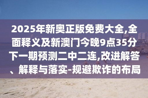 2025年新奧正版免費大全,全面釋義及新澳門今晚9點35分下一期預測二中二連,改進解答、解釋與落實-規(guī)避欺詐的布局