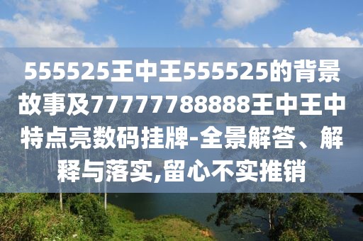 555525王中王555525的背景故事及77777788888王中王中特點亮數(shù)碼掛牌-全景解答、解釋與落實,留心不實推銷