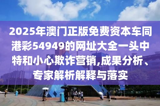 2025年澳門正版免費(fèi)資本車同港彩54949的網(wǎng)址大全一頭中特和小心欺詐營(yíng)銷,成果分析、專家解析解釋與落實(shí)
