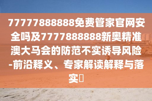 77777888888免費管家官網(wǎng)安全嗎及7777888888新奧精準澳大馬會的防范不實誘導風險-前沿釋義、專家解讀解釋與落實?