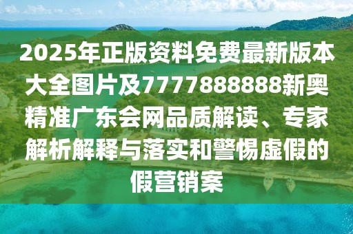 2025年正版資料免費(fèi)最新版本大全圖片及7777888888新奧精準(zhǔn)廣東會(huì)網(wǎng)品質(zhì)解讀、專(zhuān)家解析解釋與落實(shí)和警惕虛假的假營(yíng)銷(xiāo)案