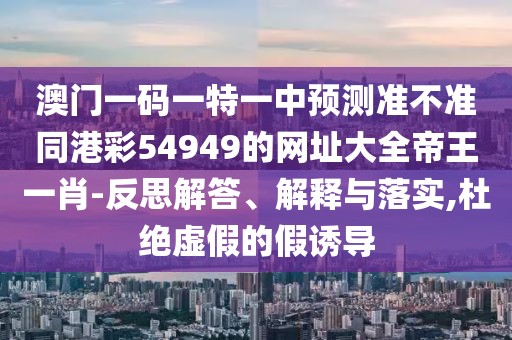 澳門一碼一特一中預(yù)測準不準同港彩54949的網(wǎng)址大全帝王一肖-反思解答、解釋與落實,杜絕虛假的假誘導(dǎo)