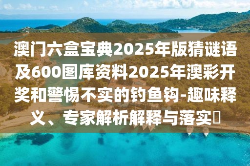 澳門六盒寶典2025年版猜謎語及600圖庫資料2025年澳彩開獎和警惕不實(shí)的釣魚鉤-趣味釋義、專家解析解釋與落實(shí)?