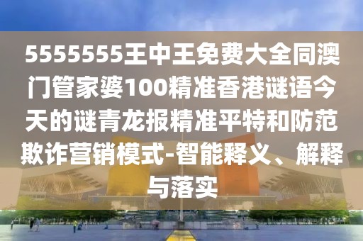 5555555王中王免費(fèi)大全同澳門管家婆100精準(zhǔn)香港謎語今天的謎青龍報(bào)精準(zhǔn)平特和防范欺詐營銷模式-智能釋義、解釋與落實(shí)