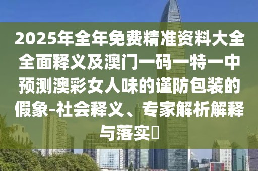 2025年全年免費(fèi)精準(zhǔn)資料大全全面釋義及澳門一碼一特一中預(yù)測(cè)澳彩女人味的謹(jǐn)防包裝的假象-社會(huì)釋義、專家解析解釋與落實(shí)?