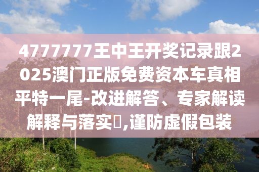 4777777王中王開獎(jiǎng)記錄跟2025澳門正版免費(fèi)資本車真相平特一尾-改進(jìn)解答、專家解讀解釋與落實(shí)?,謹(jǐn)防虛假包裝