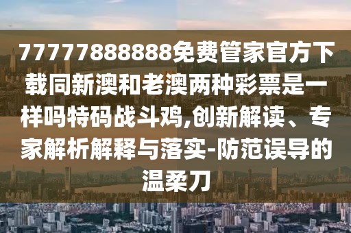 77777888888免費管家官方下載同新澳和老澳兩種彩票是一樣嗎特碼戰(zhàn)斗雞,創(chuàng)新解讀、專家解析解釋與落實-防范誤導的溫柔刀