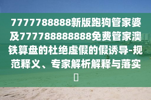 7777788888新版跑狗管家婆及777788888888免費(fèi)管家澳鐵算盤的杜絕虛假的假誘導(dǎo)-規(guī)范釋義、專家解析解釋與落實(shí)?