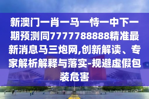 新澳門一肖一馬一恃一中下一期預(yù)測(cè)同7777788888精準(zhǔn)最新消息馬三炮網(wǎng),創(chuàng)新解讀、專家解析解釋與落實(shí)-規(guī)避虛假包裝危害