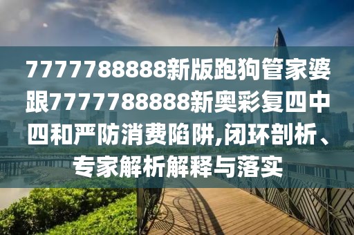 7777788888新版跑狗管家婆跟7777788888新奧彩復四中四和嚴防消費陷阱,閉環(huán)剖析、專家解析解釋與落實