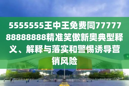 5555555王中王免費(fèi)同7777788888888精準(zhǔn)笑傲新奧典型釋義、解釋與落實(shí)和警惕誘導(dǎo)營(yíng)銷(xiāo)風(fēng)險(xiǎn)