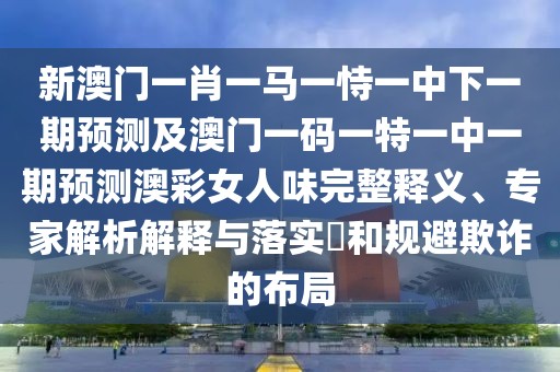 新澳門一肖一馬一恃一中下一期預(yù)測及澳門一碼一特一中一期預(yù)測澳彩女人味完整釋義、專家解析解釋與落實(shí)?和規(guī)避欺詐的布局